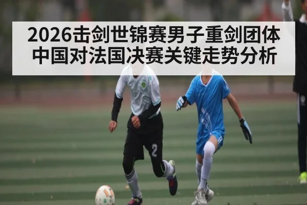 2026击剑世锦赛男子重剑团体中国对法国决赛关键走势分析 - kaiyun