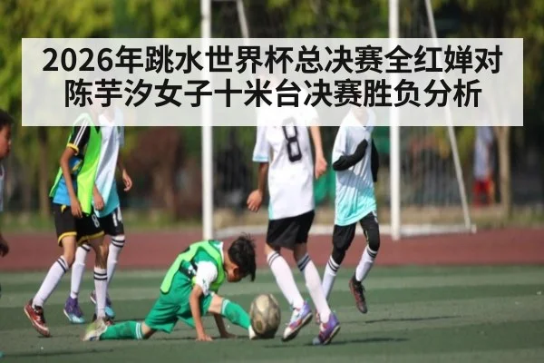 2026年跳水世界杯总决赛全红婵对陈芋汐女子十米台决赛胜负分析 - kaiyun