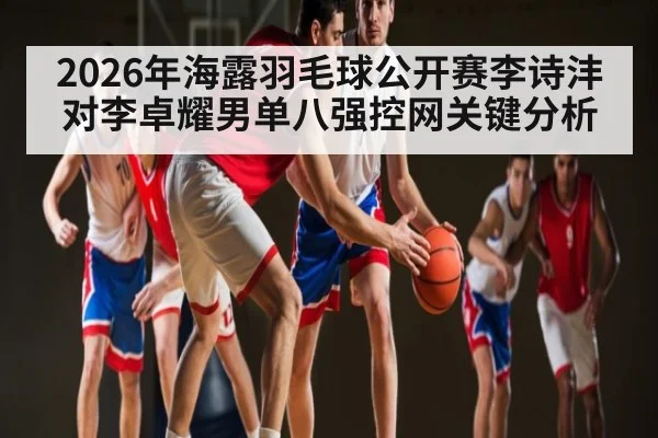 2026年海露羽毛球公开赛李诗沣对李卓耀男单八强控网关键分析 - kaiyun