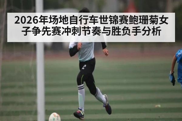 2026年场地自行车世锦赛鲍珊菊女子争先赛冲刺节奏与胜负手分析 - kaiyun